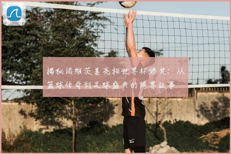 揭秘诺维茨基亮相世界杯颁奖：从篮球传奇到足球盛典的跨界故事