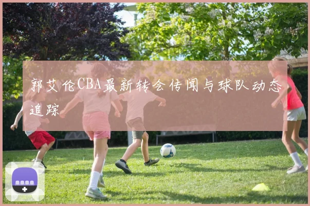 郭艾伦CBA最新转会传闻与球队动态追踪