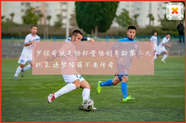 岁程奇斌足协杯登场创年龄第二大纪录 逐梦绿荫不老传奇