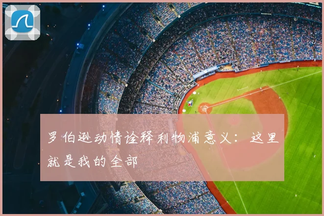 罗伯逊动情诠释利物浦意义:这里就是我的全部