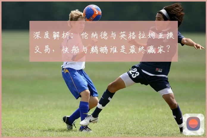 深度解析:伦纳德与英格拉姆互换交易,快船与鹈鹕谁是最终赢家?