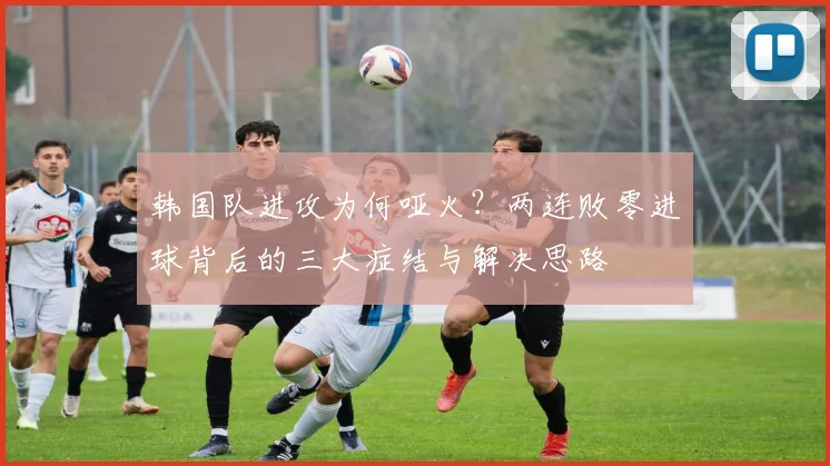 韩国队进攻为何哑火？两连败零进球背后的三大症结与解决思路