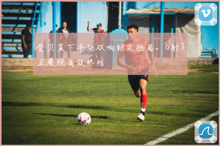 登贝莱下半场双响锁定胜局,6射3正展现高效终结